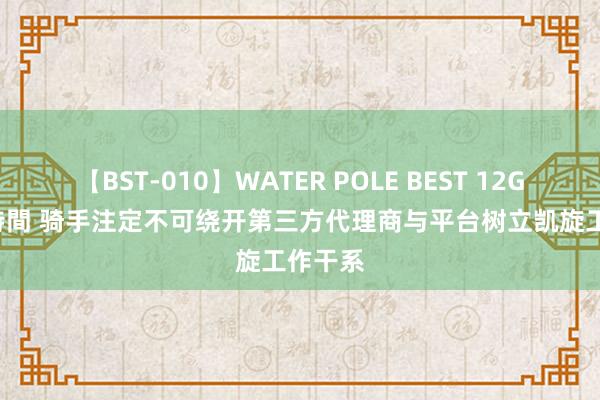 【BST-010】WATER POLE BEST 12GALs 8時間 骑手注定不可绕开第三方代理商与平台树立凯旋工作干系