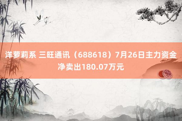 洋萝莉系 三旺通讯（688618）7月26日主力资金净卖出180.07万元