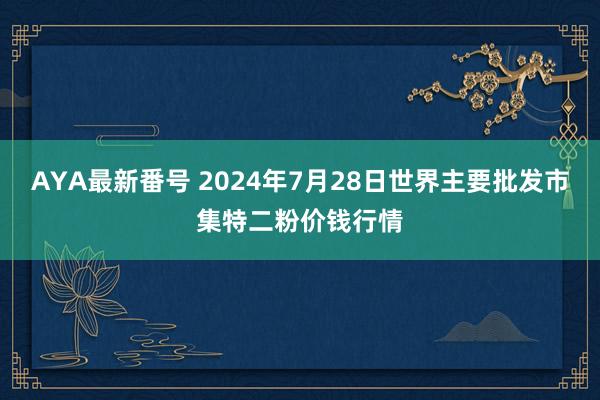 AYA最新番号 2024年7月28日世界主要批发市集特二粉价钱行情