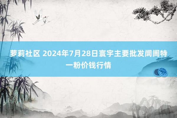 萝莉社区 2024年7月28日寰宇主要批发阛阓特一粉价钱行情