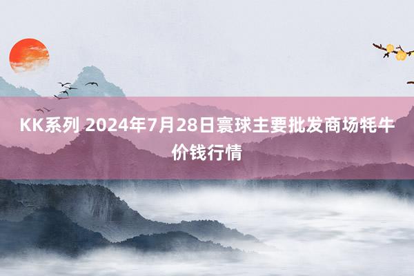 KK系列 2024年7月28日寰球主要批发商场牦牛价钱行情