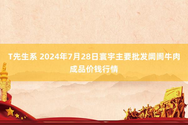 T先生系 2024年7月28日寰宇主要批发阛阓牛肉成品价钱行情