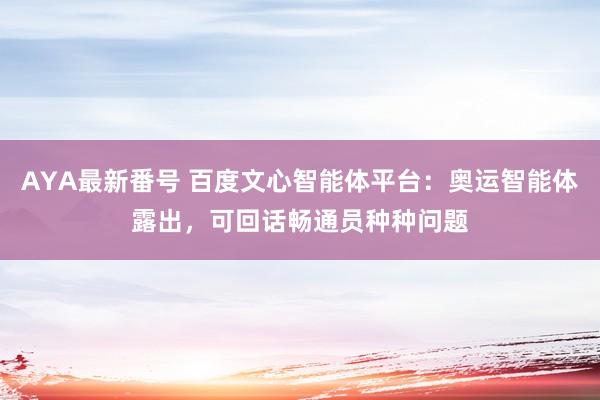 AYA最新番号 百度文心智能体平台：奥运智能体露出，可回话畅通员种种问题