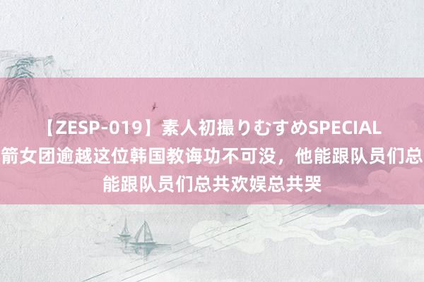 【ZESP-019】素人初撮りむすめSPECIAL Vol.3 中国射箭女团逾越这位韩国教诲功不可没，他能跟队员们总共欢娱总共哭