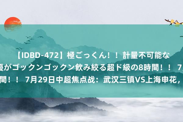 【IDBD-472】極ごっくん！！計量不可能な爆量ザーメンをS級女優がゴックンゴックン飲み絞る超ド級の8時間！！ 7月29日中超焦点战：武汉三镇VS上海申花，谁将笑到终末？