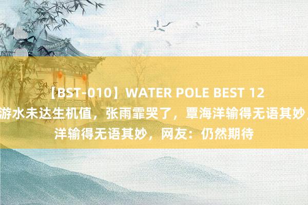 【BST-010】WATER POLE BEST 12GALs 8時間 中国游水未达生机值，张雨霏哭了，覃海洋输得无语其妙，网友：仍然期待