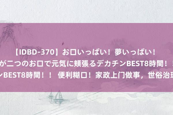 【IDBD-370】お口いっぱい！夢いっぱい！ MEGAマラ S級美女達が二つのお口で元気に頬張るデカチンBEST8時間！！ 便利糊口！家政上门做事，世俗治理家务困难