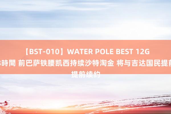 【BST-010】WATER POLE BEST 12GALs 8時間 前巴萨铁腰凯西持续沙特淘金 将与吉达国民提前续约