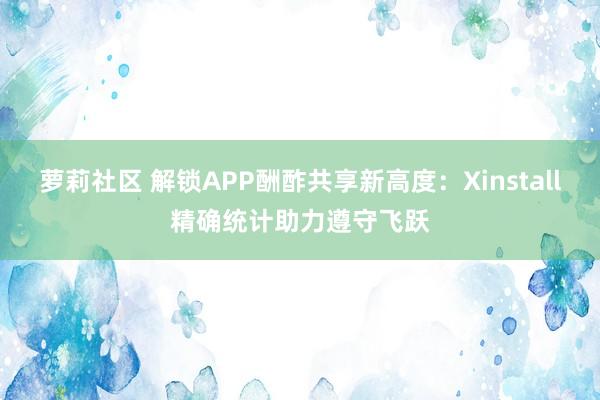 萝莉社区 解锁APP酬酢共享新高度：Xinstall精确统计助力遵守飞跃