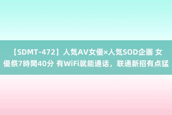 【SDMT-472】人気AV女優×人気SOD企画 女優祭7時間40分 有WiFi就能通话，联通新招有点猛