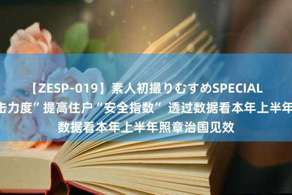 【ZESP-019】素人初撮りむすめSPECIAL Vol.3 用“打击力度”提高住户“安全指数” 透过数据看本年上半年照章治国见效