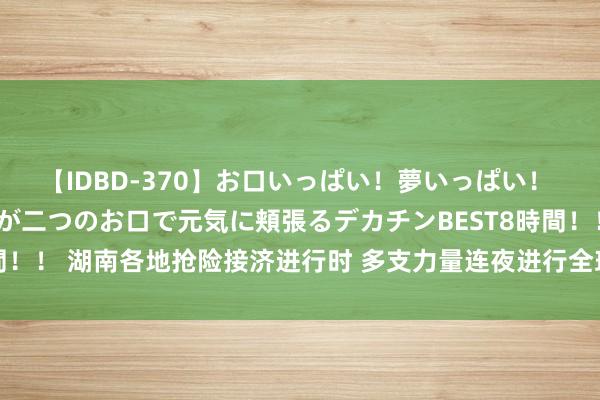 【IDBD-370】お口いっぱい！夢いっぱい！ MEGAマラ S級美女達が二つのお口で元気に頬張るデカチンBEST8時間！！ 湖南各地抢险接济进行时 多支力量连夜进行全球迁徙、济急抢险职责