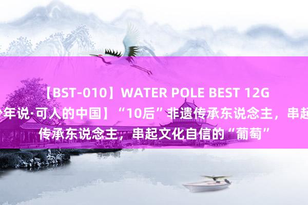 【BST-010】WATER POLE BEST 12GALs 8時間 【中国少年说·可人的中国】“10后”非遗传承东说念主，串起文化自信的“葡萄”