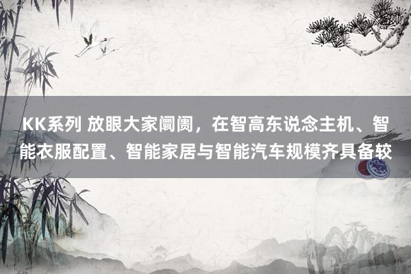 KK系列 放眼大家阛阓，在智高东说念主机、智能衣服配置、智能家居与智能汽车规模齐具备较