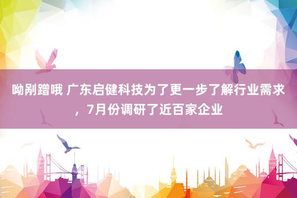 呦剐蹭哦 广东启健科技为了更一步了解行业需求，7月份调研了近百家企业