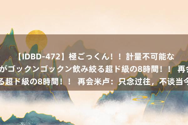 【IDBD-472】極ごっくん！！計量不可能な爆量ザーメンをS級女優がゴックンゴックン飲み絞る超ド級の8時間！！ 再会米卢：只念过往，不谈当今