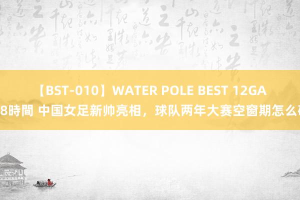 【BST-010】WATER POLE BEST 12GALs 8時間 中国女足新帅亮相，球队两年大赛空窗期怎么破？