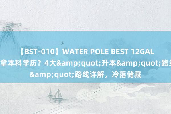 【BST-010】WATER POLE BEST 12GALs 8時間 专科分数拿本科学历？4大&quot;升本&quot;路线详解，冷落储藏