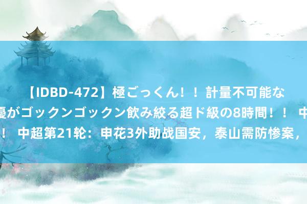 【IDBD-472】極ごっくん！！計量不可能な爆量ザーメンをS級女優がゴックンゴックン飲み絞る超ド級の8時間！！ 中超第21轮：申花3外助战国安，泰山需防惨案，原土教养保级6分战