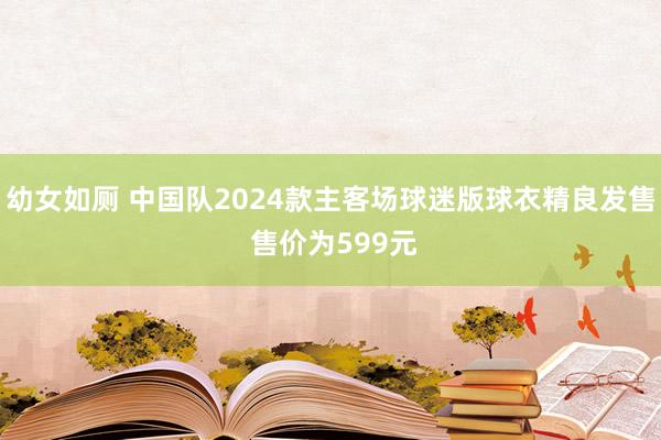 幼女如厕 中国队2024款主客场球迷版球衣精良发售 售价为599元