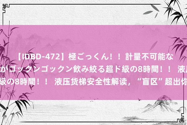 【IDBD-472】極ごっくん！！計量不可能な爆量ザーメンをS級女優がゴックンゴックン飲み絞る超ド級の8時間！！ 液压货梯安全性解读，“盲区”超出你的思象