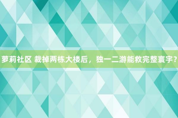 萝莉社区 裁掉两栋大楼后，独一二游能救完整寰宇？