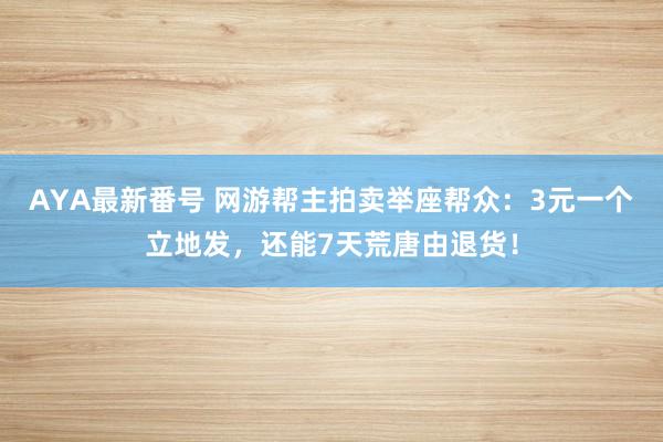 AYA最新番号 网游帮主拍卖举座帮众：3元一个立地发，还能7天荒唐由退货！