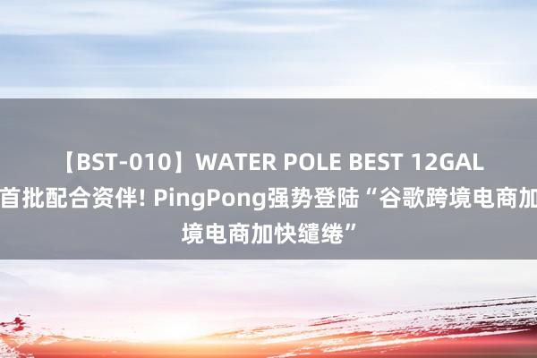 【BST-010】WATER POLE BEST 12GALs 8時間 首批配合资伴! PingPong强势登陆“谷歌跨境电商加快缱绻”