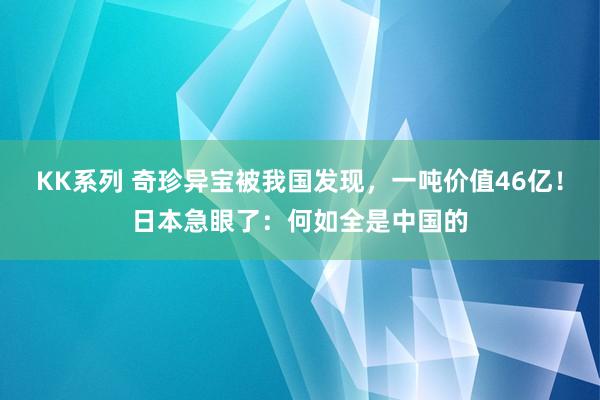 KK系列 奇珍异宝被我国发现，一吨价值46亿！日本急眼了：何如全是中国的