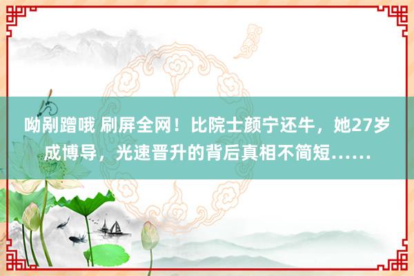 呦剐蹭哦 刷屏全网！比院士颜宁还牛，她27岁成博导，光速晋升的背后真相不简短……