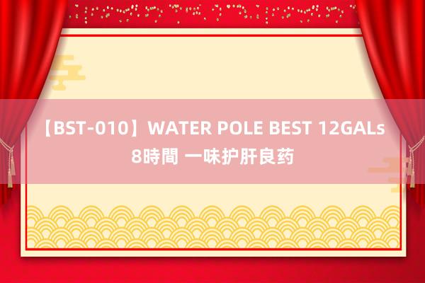 【BST-010】WATER POLE BEST 12GALs 8時間 一味护肝良药