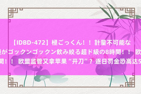 【IDBD-472】極ごっくん！！計量不可能な爆量ザーメンをS級女優がゴックンゴックン飲み絞る超ド級の8時間！！ 欧盟监管又拿苹果“开刀”？逐日罚金恐高达5000万好意思元