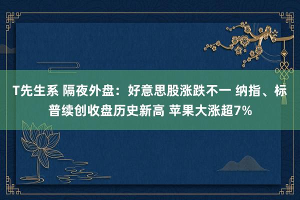 T先生系 隔夜外盘：好意思股涨跌不一 纳指、标普续创收盘历史新高 苹果大涨超7%