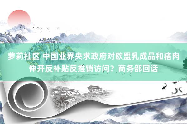 萝莉社区 中国业界央求政府对欧盟乳成品和猪肉伸开反补贴反推销访问？商务部回话