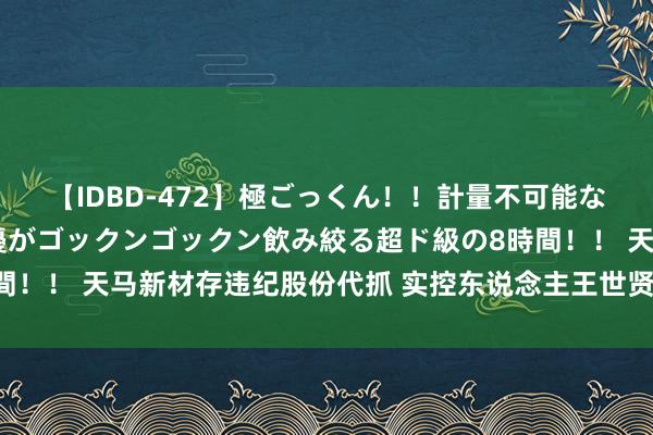 【IDBD-472】極ごっくん！！計量不可能な爆量ザーメンをS級女優がゴックンゴックン飲み絞る超ド級の8時間！！ 天马新材存违纪股份代抓 实控东说念主王世贤马淑云收警示函