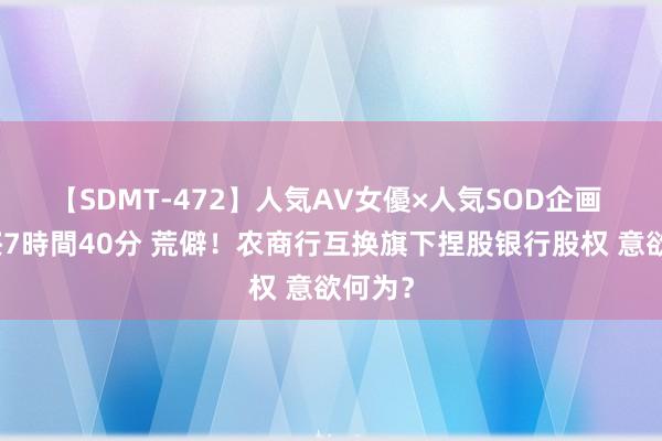 【SDMT-472】人気AV女優×人気SOD企画 女優祭7時間40分 荒僻！农商行互换旗下捏股银行股权 意欲何为？