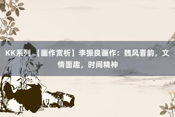 KK系列 【画作赏析】李振良画作：魏风晋韵，文情面趣，时间精神