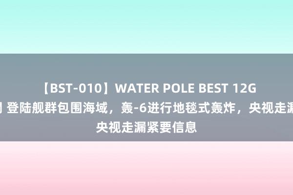 【BST-010】WATER POLE BEST 12GALs 8時間 登陆舰群包围海域，轰-6进行地毯式轰炸，央视走漏紧要信息