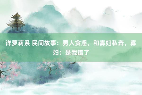 洋萝莉系 民间故事：男人贪淫，和寡妇私奔，寡妇：是我错了