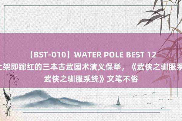 【BST-010】WATER POLE BEST 12GALs 8時間 上架即蹿红的三本古武国术演义保举，《武侠之驯服系统》文笔不俗