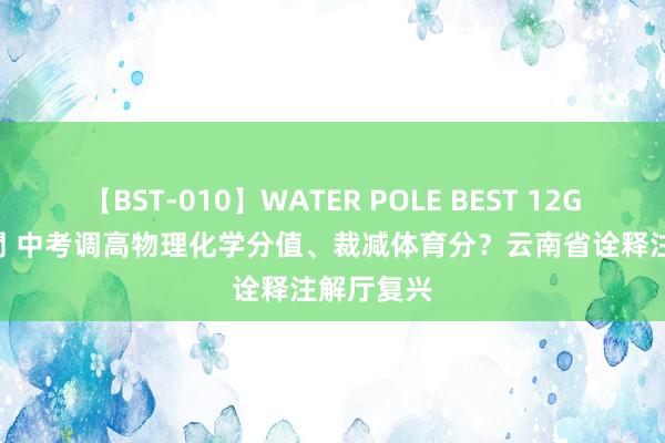 【BST-010】WATER POLE BEST 12GALs 8時間 中考调高物理化学分值、裁减体育分？云南省诠释注解厅复兴