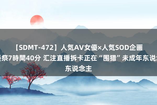 【SDMT-472】人気AV女優×人気SOD企画 女優祭7時間40分 汇注直播拆卡正在“围猎”未成年东说念主