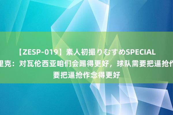 【ZESP-019】素人初撮りむすめSPECIAL Vol.3 弗里克：对瓦伦西亚咱们会踢得更好，球队需要把逼抢作念得更好