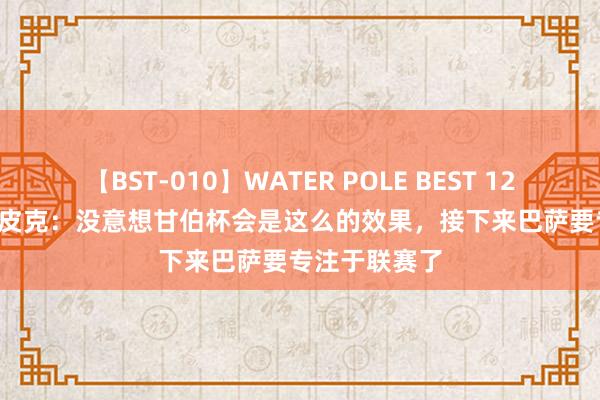 【BST-010】WATER POLE BEST 12GALs 8時間 皮克：没意想甘伯杯会是这么的效果，接下来巴萨要专注于联赛了