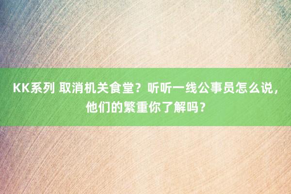 KK系列 取消机关食堂？听听一线公事员怎么说，他们的繁重你了解吗？