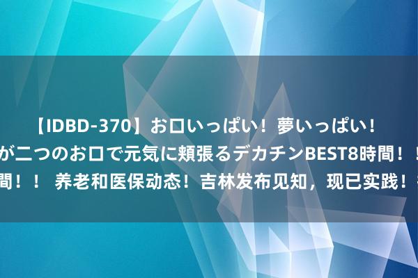 【IDBD-370】お口いっぱい！夢いっぱい！ MEGAマラ S級美女達が二つのお口で元気に頬張るデカチンBEST8時間！！ 养老和医保动态！吉林发布见知，现已实践！挺紧迫的，提前了解！