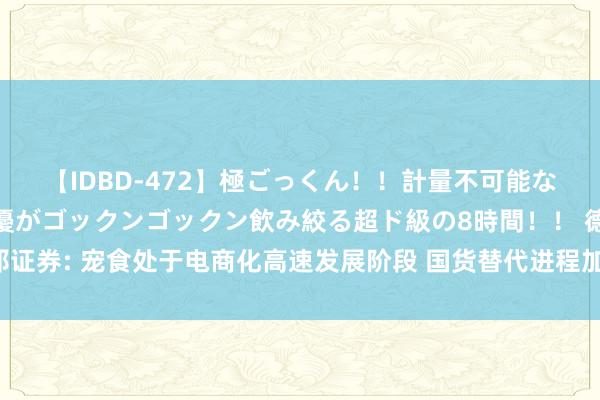 【IDBD-472】極ごっくん！！計量不可能な爆量ザーメンをS級女優がゴックンゴックン飲み絞る超ド級の8時間！！ 德邦证券: 宠食处于电商化高速发展阶段 国货替代进程加快 龙头霸占国外品牌份额