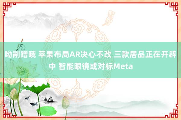 呦剐蹭哦 苹果布局AR决心不改 三款居品正在开辟中 智能眼镜或对标Meta