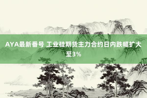 AYA最新番号 工业硅期货主力合约日内跌幅扩大至3%