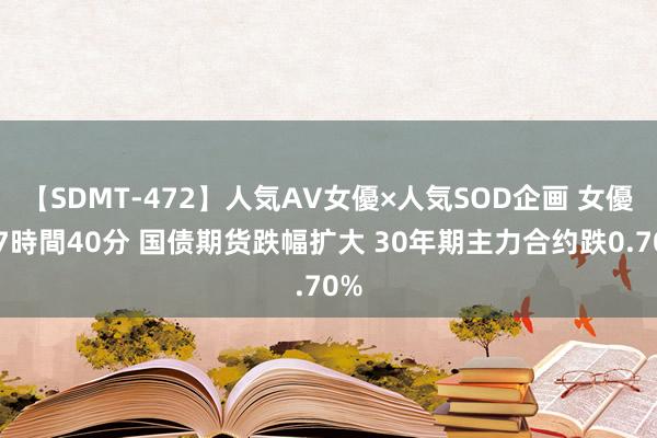 【SDMT-472】人気AV女優×人気SOD企画 女優祭7時間40分 国债期货跌幅扩大 30年期主力合约跌0.70%